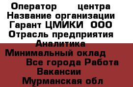 Оператор Call-центра › Название организации ­ Гарант-ЦМИКИ, ООО › Отрасль предприятия ­ Аналитика › Минимальный оклад ­ 17 000 - Все города Работа » Вакансии   . Мурманская обл.,Оленегорск г.